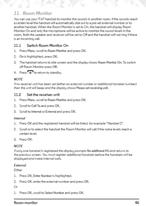 Page 4545Room monitor
11. Room Monitor
You can use your IT.6T handset to monitor the sounds in another room. If the sounds reach 
a certain level the handset will automatically dial out to a pre-set external number or to 
another handset. When the Room Monitor is set to On, the handset will display Room 
Monitor On and only the microphone will be active to monitor the sound levels in the 
room. Both the speaker and receiver will be set to Off and the handset will not ring if there 
is an incoming call.
11.1...