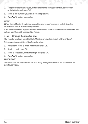 Page 4646Room monitor
2. The phonebook is displayed, either scroll to the entry you want to use or search 
alphabetically and press OK.
3.  Scroll to the number you want to set and press 
OK.
4.  Press 
e to return to standby.
NOTE
When Room Monitor is switched on and the sound level reaches a certain level the 
receiver unit will be automatically dialled.
If the Room Monitor is triggered to call a handset or number and the called handset is on a 
call, an alert tone of 2 beeps will be heard.
11.3    Change the...