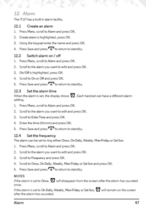 Page 4747Alarm
12. Alarm
The IT.6T has a built in alarm facility.
12.1   Create an alarm
1. Press Menu, scroll to Alarm and press OK.
2. 
Create alarm is highlighted, press OK.
3.  Using the keypad enter the name and press 
OK.
4.  Press 
Save and press e to return to standby.
12.2    Switch alarm on / off
1. Press Menu, scroll to Alarm and press OK.
2.  Scroll to the alarm you want to edit and press 
OK.
3. 
On/Off is highlighted, press OK.
4.  Scroll to 
On or Off and press OK.
5.  Press 
Save and press e to...