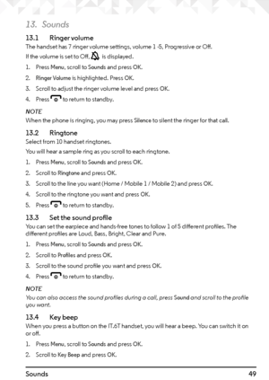 Page 4949Sounds
13. Sounds
13.1   Ringer volumeThe handset has 7 ringer volume settings, volume 1 -5, Progressive or Off.
If the volume is set to Off, 
 is displayed.
1.  Press 
Menu, scroll to Sounds and press OK.
2. 
Ringer Volume is highlighted. Press OK.
3.  Scroll to adjust the ringer volume level and press 
OK.
4.  Press 
e to return to standby.
NOTE
When the phone is ringing, you may press 
Silence to silent the ringer for that call.
13.2   RingtoneSelect from 10 handset ringtones.
You will hear a sample...