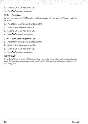 Page 5050Sounds
3. Scroll to Off or On then press OK.
4.  Press 
e to return to standby.
13.5    Base beepWhen you replace the IT.6T handset on the base, you will hear a beep. You can switch it 
on or off.
1. Press 
Menu, scroll to Sounds and press OK.
2.  Scroll to 
Base Beep and press OK.
3.  Scroll to 
Off or On then press OK.
4.  Press 
e to return to standby.
13.6    Turn base ringer on / off
1. Press Menu, scroll to Sounds and press OK.
2.  Scroll to 
Base Ringer and press OK.
3.  Scroll to 
Off or On...