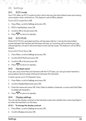 Page 5151Settings
14. Settings
14.1   ECO modeYour IT.6T offers an ECO mode function which reduces the transmitted power and energy 
consumption when switched on. This feature is set to Off by default.
To turn ECO mode 
On or Off:
1.  Press 
Menu, scroll to Settings and press OK.
2. 
ECO is highlighted, press OK.
3.  Scroll to 
Off or On and press OK.
4.  Press 
e to return to standby.
14.2    ECO PLUSWhen ECO PLUS is activated and the unit has been idle for 1 minute the transmitted 
power between the handset...