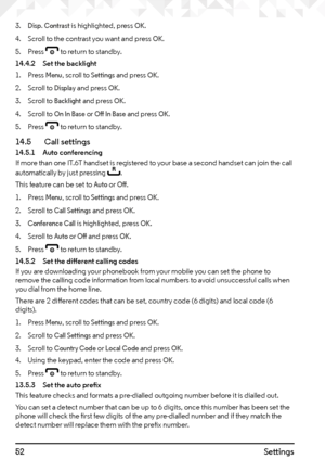 Page 5252Settings
3. Disp. Contrast is highlighted, press OK.
4.  Scroll to the contrast you want and press 
OK.
5.  Press 
e to return to standby.
14.4.2  Set the backlight
1.  Press 
Menu, scroll to Settings and press OK.
2.  Scroll to 
Display and press OK.
3.  Scroll to 
Backlight and press OK.
4.  Scroll to 
On In Base or Off In Base and press OK.
5.  Press 
e to return to standby.
14.5    Call settings14.5.1  Auto conferencing
If more than one IT.6T handset is registered to your base a second handset can...