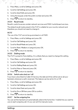 Page 5353Settings
1. Press Menu, scroll to Settings and press OK.
2.  Scroll to 
Call Settings and press OK.
3.  Scroll to 
Auto Prefix and press OK.
4.  Using the keypad, enter the prefix number and press 
OK.
5. Press e to return to standby.
14.5.4  Recall mode
Recall is useful to access certain network services and PABX /switchboard services.
The default recall mode preset in the IT.6T is suitable for your country network and 
therefore you should not need to change it.
NOTE
The use of the IT.6T cannot be...