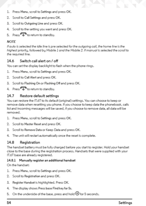 Page 5454Settings
1. Press Menu, scroll to Settings and press OK.
2.  Scroll to 
Call Settings and press OK.
3.  Scroll to 
Outgoing Line and press OK.
4.  Scroll to the setting you want and press 
OK.
5.  Press 
e to return to standby.
NOTE
If auto is selected the idle line is pre selected for the outgoing call, the home line is the 
highest priority, followed by Mobile 1 and the Mobile 2. If manual is selected the scroll to 
the required line.
14.6    Switch call alert on / offYou can set the display...