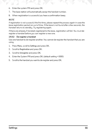 Page 5555Settings
6. Enter the system PIN and press OK.
7.  The base station will automatically assign the handset number.
8.  When registration is successful you hear a confirmation beep.
NOTE
If registration is not successful the first time, please repeat the process again in case the 
base registration period ran out of time. If the base is not found after a few seconds, the 
handset returns to standby. Try registering again.
If there are already 5 handsets registered to the base, registration will fail. You...