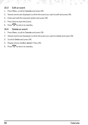 Page 5858Calendar
15.3   
Edit an event
1. Press Menu, scroll to Calendar and press OK.
2.  Stored events are displayed scroll to the event you want to edit and press 
OK.
3.  Enter and edit the required option and press 
OK.
4.  Press 
Save to store the Event.
5.  Press 
e to return to standby.
15.4    Delete an event
1. Press Menu, scroll to Calendar and press OK.
2.  Stored events are displayed scroll to the event you want to delete and press 
OK.
3.  Scroll to 
Delete and press OK.
4. Display shows Confirm...