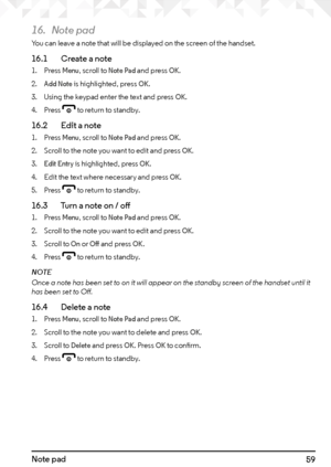 Page 5959Note pad
16. Note pad
You can leave a note that will be displayed on the screen of the handset.
16.1    Create a note
1. Press Menu, scroll to Note Pad and press OK.
2. 
Add Note is highlighted, press OK.
3.  Using the keypad enter the text and press 
OK.
4.  Press 
e to return to standby.
16.2    Edit a note
1. Press Menu, scroll to Note Pad and press OK.
2.  Scroll to the note you want to edit and press 
OK.
3. Edit Entry is highlighted, press OK.
4.  Edit the text where necessary and press 
OK.
5....