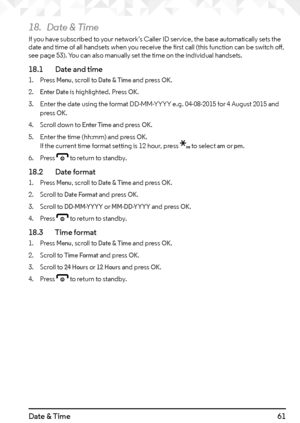 Page 6161Date & Time
18. Date & Time
If you have subscribed to your network’s Caller ID service, the base automatically sets the 
date and time of all handsets when you receive the first call (this function can be switch off, 
see page 53). You can also manually set the time on the individual handsets.
18.1    Date and time
1. Press Menu, scroll to Date & Time and press OK.
2. 
Enter Date is highlighted. Press OK.
3.  Enter the date using the format DD-MM-YYYY e.g. 04-08-2015 for 4 August 2015 and 
press 
OK....