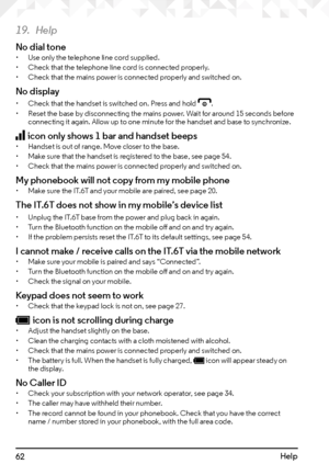 Page 6262Help
19. Help
No dial tone• Use only the telephone line cord supplied.
•  Check that the telephone line cord is connected properly.
•  Check that the mains power is connected properly and switched on.
No display
• Check that the handset is switched on. Press and hold e.
•  Reset the base by disconnecting the mains power. Wait for around 15 seconds before 
connecting it again. Allow up to one minute for the handset and base to synchronize.
icon only shows 1 bar and handset beeps• Handset is out of...