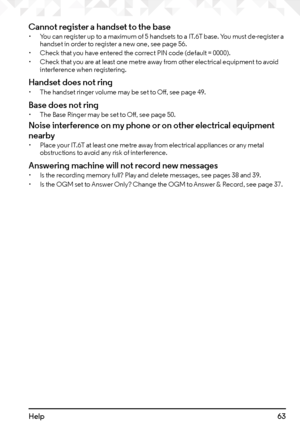 Page 6363Help
Cannot register a handset to the base• You can register up to a maximum of 5 handsets to a IT.6T base. You must de-register a 
handset in order to register a new one, see page 56.
•  Check that you have entered the correct PIN code (default = 0000).
•  Check that you are at least one metre away from other electrical equipment to avoid 
interference when registering.
Handset does not ring• The handset ringer volume may be set to Off, see page 49.
Base does not ring• The Base Ringer may be set to...