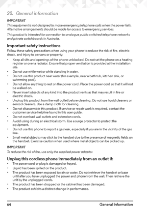 Page 6464General information
20. General information
IMPORTANT
This equipment is not designed to make emergency telephone calls when the power fails. 
Alternative arrangements should be made for access to emergency services.
This product is intended for connection to analogue public switched telephone networks 
and private switchboards in Australia.
Important safety instructionsFollow these safety precautions when using your phone to reduce the risk of fire, electric 
shock, and injury to persons or property:
•...