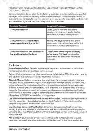 Page 6767General information
PRODUCTS OR ACCESSORIES TO THE FULL EXTENT THESE DAMAGES MAY BE 
DISCLAIMED BY LAW.
Some jurisdictions do not allow the limitation or exclusion of incidental or consequential 
damages, or limitation on the length of an implied warranty, so the above limitations or 
exclusions may not apply to you. This warranty gives you specific legal rights, and you may 
also have other rights that vary from one jurisdiction to another.
Products CoveredLength of Coverage
Consumer Products Two (2)...