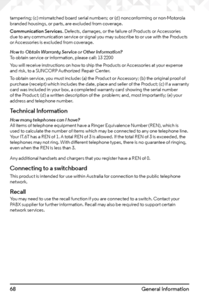 Page 6868General information
tampering; (c) mismatched board serial numbers; or (d) nonconforming or non-Motorola 
branded housings, or parts, are excluded from coverage.
Communication Services. Defects, damages, or the failure of Products or Accessories 
due to any communication service or signal you may subscribe to or use with the Products 
or Accessories is excluded from coverage.
How to Obtain Warranty Service or Other Information?
To obtain service or information, please call: 13 2200
You will receive...