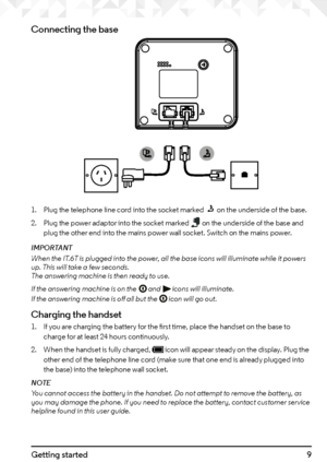 Page 99Getting started
Connecting the base
1. Plug the telephone line cord into the socket marked  on the underside of the base.
2.  Plug the power adaptor into the socket marked 
 on the underside of the base and 
plug the other end into the mains power wall socket. Switch on the mains power.
IMPORTANT
When the IT.6T is plugged into the power, all the base icons will illuminate while it powers 
up. This will take a few seconds.  
The answering machine is then ready to use.
If the answering machine is on the...