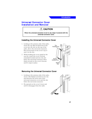 Page 15 
Introduction
9 
Universal Connector Cover
Installation and Removal 
Installing the Universal Connector Cover 
1.Looking at the antenna side of the radio, 
insert the top (ﬂat) hooked end of the 
cover into the slot on the top of the 
radio, above the universal connector. 
Press downward on the cover’s top to 
seat it in the slot.
2.While holding the cover seated in the 
top slot, insert the cover’s bottom 
(rounded) hooked end into the slot 
below the universal connector. Press 
ﬁrmly inward on the...