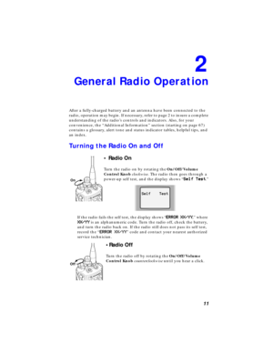 Page 17 
11 
2 
General Radio Operation 
After a fully-charged battery and an antenna have been connected to the 
radio, operation may begin. If necessary, refer to page 2 to insure a complete 
understanding of the radio’s controls and indicators. Also, for your 
convenience, the “Additional Information” section (starting on page 67) 
contains a glossary, alert tone and status indicator tables, helpful tips, and 
an index. 
Turning the Radio On and Off 
• Radio On 
Turn the radio on by rotating the...