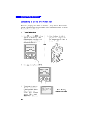 Page 18 
12
General Radio Operation
 
Selecting a Zone and Channel 
A   
zone  
 is a grouping of channels. A   
channel   
is a group of radio characteristics 
such as transmit/receive frequency pairs. After you turn your radio on, select 
the desired zone and channel. 
•Zone Selection 
1a.Press  
> 
 until the   
ZZ Z Z
OO O O
NN N N
EE E E 
 softkey 
appears on the display. (The 
exact location of softkeys will 
vary based upon individual 
radio programming.)
2.Press  
M 
 directly below   
ZZ Z Z
OO O O
NN...
