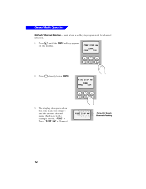 Page 20 
14
General Radio Operation
 
Method 2 Channel Selection 
 — used when a softkey is programmed for channel 
selection.
1.Press  
> 
 until the   
CC C C
HH H H
AA A A
NN N N 
 softkey appears 
on the display.
2.Press  
N 
 directly below   
CC C C
HH H H
AA A A
NN N N 
.
3.The display changes to show 
the zone name (on steady) 
and the current channel 
name (ﬂashing). In the 
example shown, “  
FF F F
II I I
RR R R
EE E E 
” = 
Zone, “  
DD D D
II I I
SS S S
PP P P
      
NN N N
WW W W 
” = Channel.
FF...