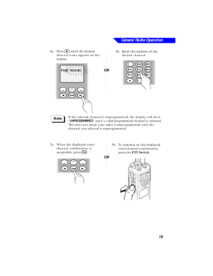 Page 21 
General Radio Operation
15 
4a.Press  
> 
 until the desired 
channel name appears on the 
display.
If the selected channel is unprogrammed, the display will show 
“  
UU U U
NN N N
PP P P
RR R R
OO O O
GG G G
RR R R
AA A A
MM M M
MM M M
EE E E
DD D D 
” until a valid programmed channel is selected. 
This does not mean your radio is unprogrammed; only the 
channel you selected is unprogrammed.
5a.When the displayed zone/
channel combination is 
acceptable, press  
O 
. 
FF F F
II I I
RR R R
EE E E...