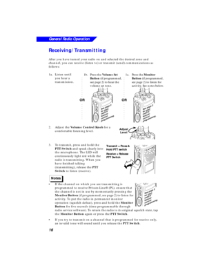 Page 22 
16
General Radio Operation
 
Receiving/Transmitting 
After you have turned your radio on and selected the desired zone and 
channel, you can receive (listen to) or transmit (send) communications as 
follows:
1a.Listen until 
you hear a 
transmission.
2.Adjust the  
Volume Control Knob 
 for a 
comfortable listening level.
3.To transmit, press and hold the 
PTT Switch and speak clearly into 
the microphone. The LED will 
continuously light red while the 
radio is transmitting. When you 
have ﬁnished...
