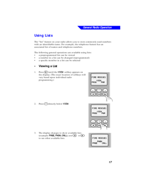 Page 23General Radio Operation
17
Using Lists
The “list” feature on your radio allows you to store commonly used numbers 
with an identiﬁable name. For example, the telephone feature has an 
associated list of names and telephone numbers.
The following general operations are available using lists:
•a preprogrammed list can be viewed
•a number in a list can be changed (reprogrammed)
•a speciﬁc member in a list can be selected 
•Viewing a List
1.Press > until the VV V V
II I I
EE E E
WW W W  softkey appears on...