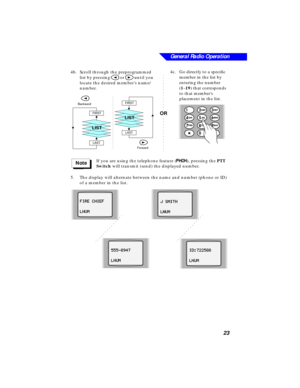 Page 29General Radio Operation
23
4b.Scroll through the preprogrammed 
list by pressing 
< or > until you 
locate the desired member’s name/
number. 
 If you are using the telephone feature (
PP P P
HH H H
OO O O
NN N N), pressing the PTT 
Switch will transmit (send) the displayed number.
5.The display will alternate between the name and number (phone or ID) 
of a member in the list.
FIRST
LAST
LIST
Forward
FIRST
LAST
Backward
LIST
<
>
Note
FF F F
II I I
RR R R
EE E E
      
CC C C
HH H H
II I I
EE E E
FF F F...