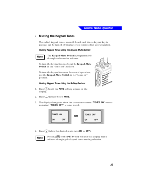 Page 35General Radio Operation
29
•Muting the Keypad Tones
The radio’s keypad tones, normally heard each time a keypad key is 
pressed, can be turned off (muted) or on (unmuted) at your discretion.
Muting Keypad Tones Using the Keypad-Mute Switch:
The Keypad-Mute Switch is programmable 
through radio service software. 
To turn the keypad tones off, put the Keypad-Mute 
Switch in the “tones off” position. 
To turn the keypad tones on for normal operation, 
put the Keypad-Mute Switch in the “tones on” 
position....