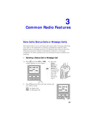 Page 37 
31 
3 
Common Radio Features 
Data Calls (Status Calls or Message Calls) 
This feature allows you to send data calls (status calls or message calls) from 
your radio to the dispatcher to indicate a predeﬁned condition. Each 
deﬁned status or message can have a 12-character alias. You can have the 
following maximum number of predeﬁned conditions: 16 message 
conditions; 16 status conditions for conventional; 8 status conditions for 
trunking. 
• Sending a Status Call or Message Call 
1a. Press  
>...