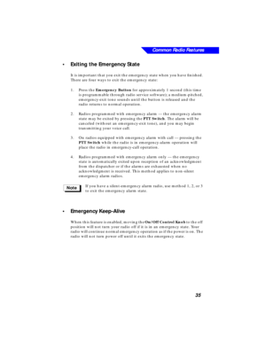Page 41 
Common Radio Features
35 
•Exiting the Emergency State 
It is important that you exit the emergency state when you have ﬁnished. 
There are four ways to exit the emergency state:
1.Press the  
Emergency Button 
 for approximately 1 second (this time 
is programmable through radio service software); a medium-pitched, 
emergency-exit tone sounds until the button is released and the 
radio returns to normal operation.
2.Radios programmed with emergency alarm — the emergency alarm 
state may be exited by...