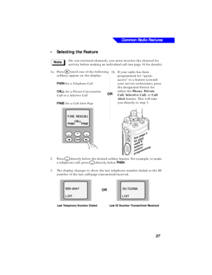 Page 43 
Common Radio Features
37 
•Selecting the Feature 
On conventional channels, you must monitor the channel for 
activity before making an individual call (see page 16 for details).
1a.Press  
> 
 until one of the following 
softkeys appear on the display:  
PP P P
HH H H
OO O O
NN N N 
 for a  
Telephone Call  
CC C C
AA A A
LL L L
LL L L
 for a Private-Conversation 
Call or a Selective Call
PP P P
AA A A
GG G G
EE E E for a Call-Alert Page
2.Press 
M directly below the desired softkey feature. For...