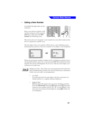 Page 47Common Radio Features
41
•Calling a New Number
(if enabled through radio service 
software)
Enter a new phone number or ID 
number using any of the numeric 
(0–9) keys; then press the PTT 
Switch (see following note).
This action does not “program” a new number in your radio’s memory list; 
this is a temporary number only.
The ﬁrst digit of the new number will be shown, and a blinking cursor, 
indicating the position of the next number to be added, is also displayed.
When the maximum number of digits (16...