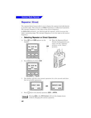 Page 5044
Common Radio Features
Repeater/Direct
The repeater/direct feature allows you to bypass the repeater and talk directly 
to another radio. This is known as DIRECT operation or talkaround operation. 
The transmit frequency is the same as the receive frequency. 
In REPEATER operation, you talk through the repeater, which increases the 
radio’s operating range. The transmit frequency is not the same as the receive 
frequency.
•Selecting Repeater or Direct Operation
1a.Press > until DD D D
II I I
RR R R...