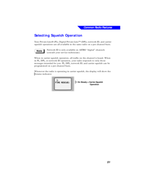 Page 57Common Radio Features
51
Selecting Squelch Operation
Tone Private-Line® (PL), Digital Private-Line™ (DPL), network ID, and carrier 
squelch operations are all available in the same radio on a per channel basis.
Network ID is only available on ASTRO “digital” channels 
(consult your service technician).
When in carrier squelch operation, all trafﬁc on the channel is heard. When 
in PL, DPL, or network ID operation, your radio responds to only those 
messages intended for you. PL, DPL, network ID, and...