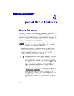 Page 59 
53
Special Radio Features
 
4 
Special Radio Features 
Dynamic Regrouping 
The dynamic regrouping feature allows the dispatcher to temporarily 
reassign selected radios to a single special channel so that they can 
communicate with each other. This feature, enabled in each radio by means 
of the radio service software, is typically used during special operations. You 
will not notice whether your radio has this feature enabled until a dynamic 
regrouping command is sent by the dispatcher.
If you select...