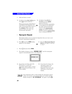 Page 60 
54
Special Radio Features
 
2.Talk and listen as usual.
3a.  
For Radios Using   
Only Softkeys  
 for 
Zone   
and 
 Channel Selection  
 —
When the dynamic regrouping is 
cancelled by the dispatcher, the 
radio will automatically return to 
the original
 softkey zone and 
channel before the radio was 
dynamically regrouped.
 
•Reprogram Request 
This feature allows you to notify the dispatcher that you want a new 
dynamic-regrouping assignment.
1a.Press  
> 
 until the   
RR R R
PP P P
GG G G
MM M M...