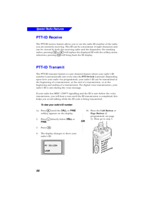 Page 62 
56
Special Radio Features
 
PTT-ID Receive 
The PTT-ID receive feature allows you to see the radio ID number of the radio 
you are currently receiving. This ID can be a maximum of eight characters and 
can be viewed by both the receiving radio and the dispatcher. On trunking 
radios, pressing  
< 
 or  
> 
 will replace the displayed ID with the softkey menu 
selections; pressing  
O 
 will bring back the ID display. 
PTT-ID Transmit 
The PTT-ID transmit feature is a per channel feature where your...