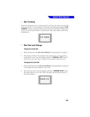 Page 71Special Radio Features
65
•Site Trunking
If the zone dispatcher loses communication with any site, that site will revert 
to what is known as “site trunking.” Your radio will alternately display “
SS S S
II I I
TT T T
EE E E
      
TT T T
RR R R
UU U U
NN N N
KK K K
NN N N
GG G G
” and the currently selected zone/channel combination. When this 
occurs, you will only be able to communicate with other radios within your 
trunking site.
•Site View and Change
Viewing the Current Site
1.Momentarily press the...