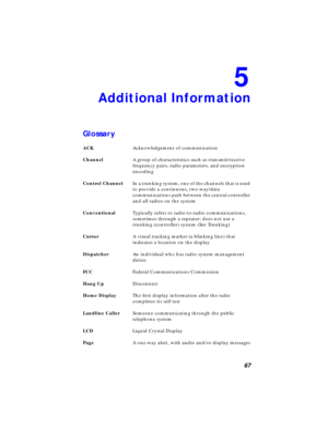 Page 73 
67 
5 
Additional Information 
Glossary 
ACK  
Acknowledgement of communication  
Channel  
A group of characteristics such as transmit/receive 
frequency pairs, radio parameters, and encryption 
encoding  
Control Channel  
In a trunking system, one of the channels that is used 
to provide a continuous, two-way/data 
communications path between the central controller 
and all radios on the system  
Conventional  
Typically refers to radio-to-radio communications, 
sometimes through a repeater; does...
