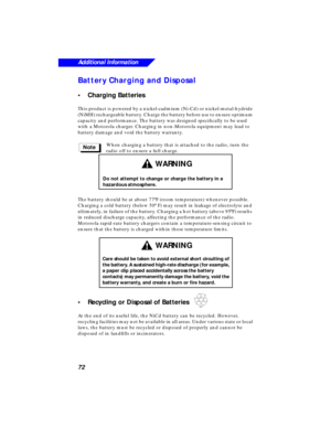 Page 78 
72
Additional Information
 
Battery Charging and Disposal 
•Charging Batteries 
This product is powered by a nickel-cadmium (Ni-Cd) or nickel-metal-hydride 
(NiMH) rechargeable battery. Charge the battery before use to ensure optimum 
capacity and performance. The battery was designed speciﬁcally to be used 
with a Motorola charger. Charging in non-Motorola equipment may lead to 
battery damage and void the battery warranty.
When charging a battery that is attached to the radio, turn the 
radio off to...