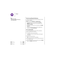 Page 34Back
Next
Menu
More
Ty p e
Te x t  e n t r y  s e t t i n g s  &  d i c t i o n a r yChoose your keyboard style and edit the dictionary of words 
your phone suggests:
Find it: Apps  >
Settings
 >Language & input
•To choose your touchscreen keyboard, tap 
Current 
Keyboard
. To allow voice entry from the keyboard, tap 
Google voice typing
.
• To change the preferences for your keyboard, tap
Google 
Keyboard
. 
• To add or edit the words that your phone suggests and 
recognizes, tap 
Personal dictionary
....