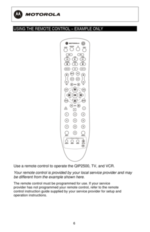 Page 12
  
 
6
 
USING THE REMOTE CONTROL – EXAMPLE ONLY 
 
Use a remote control to operat e the QIP2500, TV, and VCR.  
Your remote control is provided by  your local service provider and may 
be different from the example shown here.  
The remote control must be programmed for use. If your service 
provider has not programmed your remo te control, refer to the remote 
control instruction guide supplied by  your service provider for setup and 
operation instructions.  
 
 
  