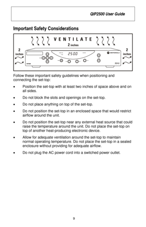 Page 15
 QIP2500 User Guide 
 
9 
Important Safety Considerations 
 
Follow these important safety guidelines when positioning and 
connecting the set-top: 
•   Position the set-top with at least two inches of space above and on 
all sides. 
•   Do not block the slots and openings on the set-top. 
•   Do not place anything on top of the set-top. 
•   Do not position the set-top in an enclosed space that would restrict 
airflow around the unit. 
•   Do not position the set-top near any external heat source that...