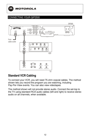 Page 18
  
 
12
 
CONNECTING YOUR QIP2500 
 
Standard VCR Cabling 
To connect your VCR, you will need 75-ohm coaxial cables. The method 
shown lets you record the program you are watching, including 
Pay-Per-View events. You can also view videotapes. 
The method shown will not provide st ereo audio. Connect the set-top to 
the TV using standard RCA audio cables (left and right) to receive stereo 
audio on all channels, when available.  