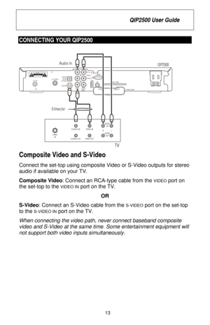 Page 19
 QIP2500 User Guide 
 
13 
CONNECTING YOUR QIP2500  
 
Composite Video and S-Video  
Connect the set-top using composite Video or S-Video outputs for stereo 
audio if available on your TV. 
Composite Video : Connect an RCA-type cable from the 
VIDEO port on 
the set-top to the 
VIDEO IN port on the TV. 
OR 
S-Video : Connect an S-Video cable from the 
S-VIDEO port on the set-top 
to the 
S-VIDEO IN port on the TV. 
When connecting the video path, never connect baseband composite 
video and S-Video at...