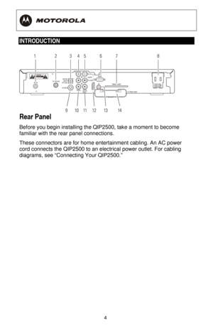 Page 10
  
 
4
 
INTRODUCTION  
    
Rear Panel 
Before you begin installing the QIP2500, take a moment to become 
familiar with the rear panel connections. 
These connectors are for home enterta inment cabling. An AC power 
cord connects the QIP2500 to an electrical power outlet. For cabling 
diagrams, see “Connecting Your QIP2500.” 
 
 
 
 
 
 
 
 
 
 
 
 
  