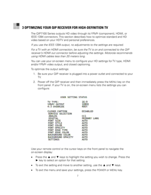 Page 17
  
 
7 
 
3 OPTIMIZING YOUR QIP RECEIVER FOR HIGH-DEFINITION TV 
The QIP7100 Series outputs HD video through its YPbPr (component), HDMI, or 
IEEE-1394 connectors. This section describes how to optimize standard and HD 
video based on your HDTV and personal preferences.  
If you use the IEEE-1394 output, no adjustments to the settings are required. 
For a TV with an HDMI connection, be sure the TV is on and connected to the QIP 
receiver’s HDMI out connector before adjusting the settings. Motorola...