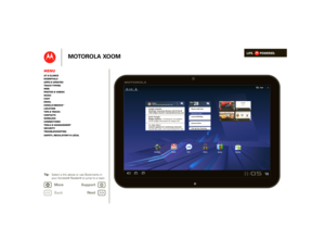 Page 1LIFE.         POWERED.
Back
Select a link above or use Book
marks in  
your Acrobat
® Reader
® to ju 
mp to a topic. 
T ip: 
Next 
More Su 
pp
ort
+
MOTOROLA XOOM
MenuAt a glance Essentials Apps & updatesTouch typing Web Photos & videosMusic Chat EmailGoogle eBooks™Location Tips & tricks ContactsWireless Connections Tools & managementSecurity Troubleshooting Safety, Regulatory & Legal 
Books
Dinner with Dad Tomorrow, Mar 1 Laura’s Birthday Grocery Store Pick Up Dry Cleaning Mon FEB n n n 28
Google...