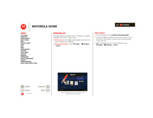 Page 9LIFE.         POWERED.
Back 
Next 
More Su 
pp
ort
+
MOTOROLA XOOM
MenuAt a glance Essentials Apps & updatesTouch typing Web Photos & videosMusic Chat EmailGoogle eBooks™Location Tips & tricks ContactsWireless Connections Tools & managementSecurity Troubleshooting Safety, Regulatory & Legal
At a glance
PersonalizeAt a glance: PersonalizeGo ahead, add your personal touch. Change your widgets,  wallpaper, and more—make it yours.  Home screen: 
 Touch  to add widgets and shortcuts,  
and to change your...