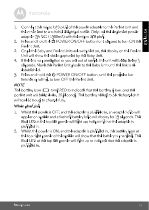 Page 11Getting Started11
ENGLISH
1. Connect the micro USB plug of the power adapter to the Parent Unit and 
the other end to a suitable electrical outlet. Only use the enclosed power 
adapter (5V DC / 1500mA) with the micro USB plug.
2. Press and hold the 
0 POWER ON/OFF button for 1 second to turn ON the 
Parent Unit.
3. Once the Baby and Parent Units are switched on, the display on the Parent 
Unit will show the video captured by the Baby Unit.
4. If there is no connection or you are out of range, the unit...